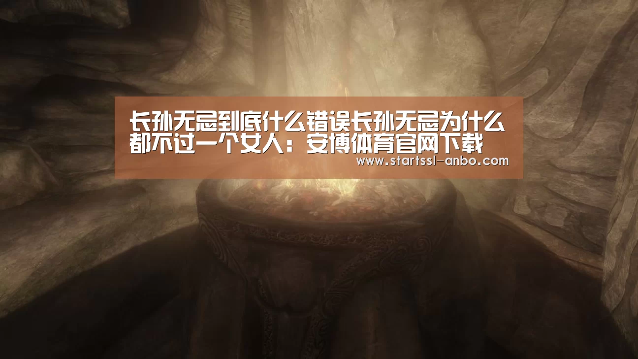 长孙无忌到底什么错误长孙无忌为什么都不过一个女人:安博体育官网下载(图2) 安博体育官网下载